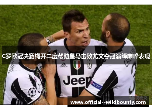 C罗欧冠决赛梅开二度帮助皇马击败尤文夺冠演绎巅峰表现 C罗欧冠决赛梅开二度帮助皇马击败尤文夺冠演绎巅峰表现