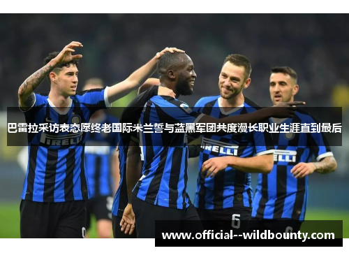 巴雷拉采访表态愿终老国际米兰誓与蓝黑军团共度漫长职业生涯直到最后